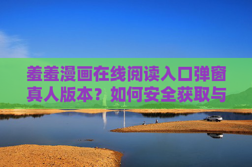 羞羞漫画在线阅读入口弹窗真人版本？如何安全获取与风险规避