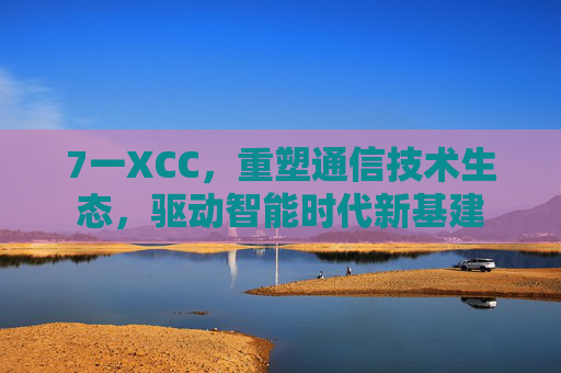 7一XCC,重塑通信技术生态,驱动智能时代新基建