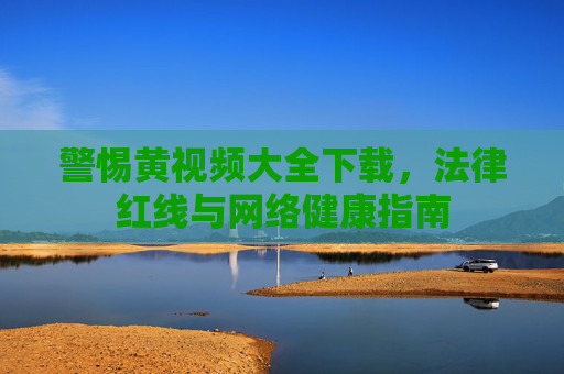 警惕黄视频大全下载，法律红线与网络健康指南