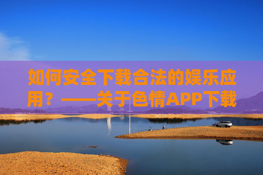 如何安全下载合法的娱乐应用？——关于色情APP下载的警示与正确选择