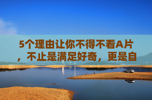 5个理由让你不得不看A片,不止是满足好奇,更是自我成长的关键一步