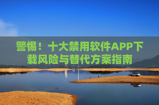 警惕！十大禁用软件APP下载风险与替代方案指南