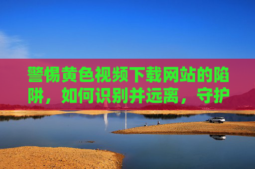 警惕黄色视频下载网站的陷阱，如何识别并远离，守护身心健康