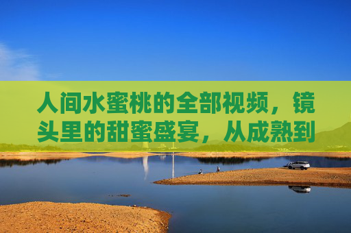 人间水蜜桃的全部视频，镜头里的甜蜜盛宴，从成熟到咬开，每一帧都甜到心尖