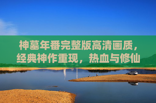 神墓年番完整版高清画质,经典神作重现,热血与修仙的巅峰对决,高清体验再掀热潮