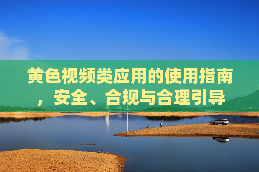 黄色视频类应用的使用指南,安全、合规与合理引导