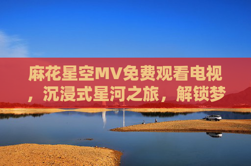 麻花星空MV免费观看电视，沉浸式星河之旅，解锁梦幻视觉盛宴
