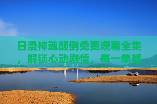 日漫神魂颠倒免费观看全集，解锁心动剧情，每一集都是甜蜜的追番体验