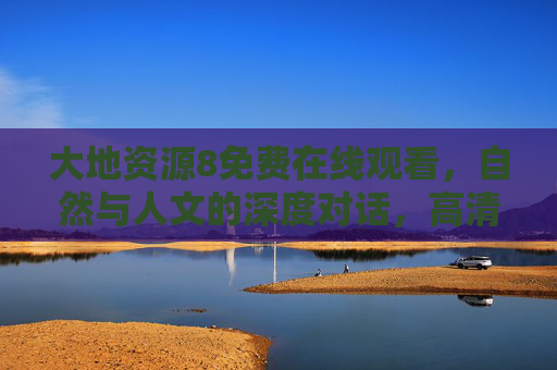 大地资源8免费在线观看，自然与人文的深度对话，高清资源轻松解锁！