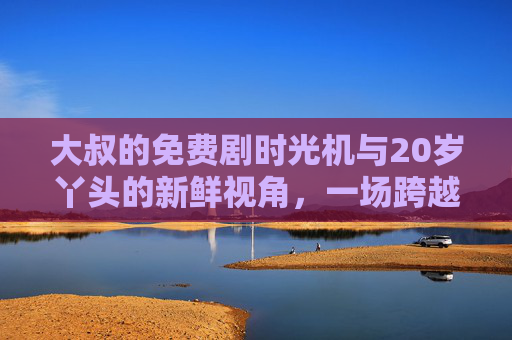 大叔的免费剧时光机与20岁丫头的新鲜视角，一场跨越代沟的剧情共鸣