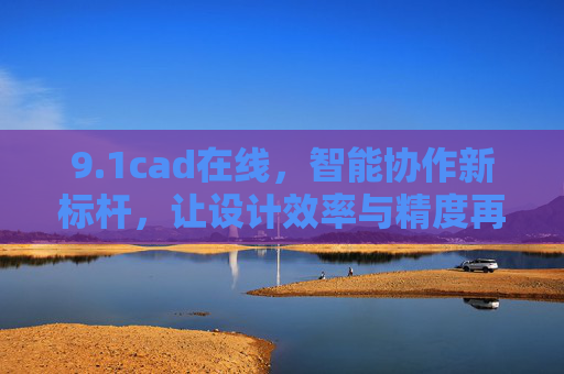 9.1cad在线，智能协作新标杆，让设计效率与精度再升级