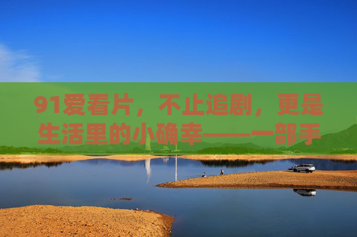 91爱看片，不止追剧，更是生活里的小确幸——一部手机看尽世间万千风景