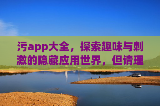 污app大全，探索趣味与刺激的隐藏应用世界，但请理性选择与使用