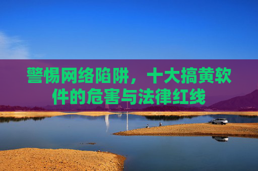 警惕网络陷阱，十大搞黄软件的危害与法律红线