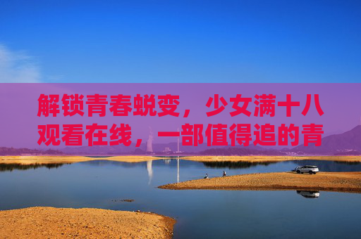 解锁青春蜕变，少女满十八观看在线，一部值得追的青春成长剧