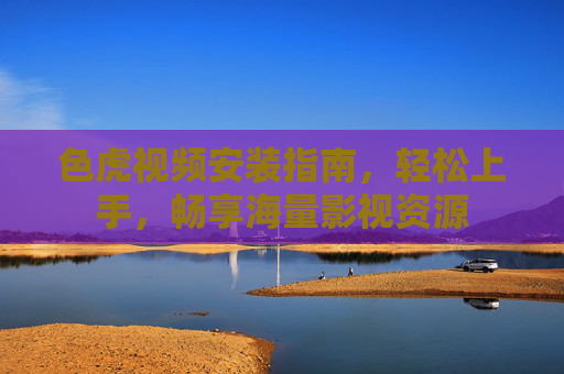 色虎视频安装指南，轻松上手，畅享海量影视资源