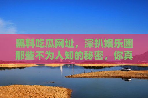 黑料吃瓜网址，深扒娱乐圈那些不为人知的秘密，你真的敢点吗？