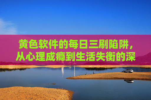 黄色软件的每日三刷陷阱,从心理成瘾到生活失衡的深度剖析