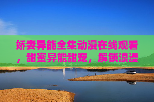 娇妻异能全集动漫在线观看,甜蜜异能甜宠,解锁浪漫与力量的双重魅力