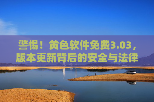 警惕!黄色软件免费3.03,版本更新背后的安全与法律风险解析