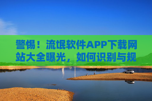 警惕！流氓软件APP下载网站大全曝光，如何识别与规避？