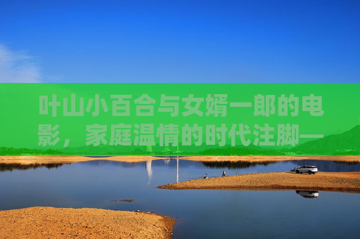叶山小百合与女婿一郎的电影，家庭温情的时代注脚——从日常叙事到社会镜像的影像探索
