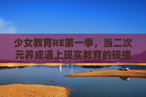 少女教育RE第一季，当二次元养成遇上现实教育的碰撞与成长