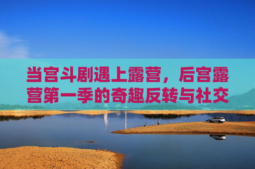 当宫斗剧遇上露营，后宫露营第一季的奇趣反转与社交实验