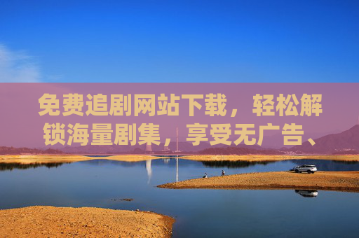 免费追剧网站下载，轻松解锁海量剧集，享受无广告、无限速的观影新体验