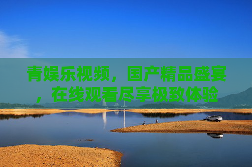 青娱乐视频，国产精品盛宴，在线观看尽享极致体验