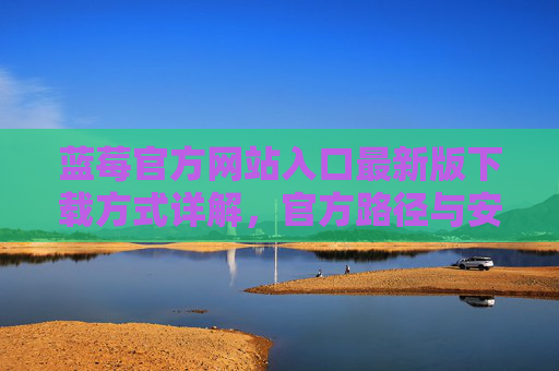 蓝莓官方网站入口最新版下载方式详解,官方路径与安全指南