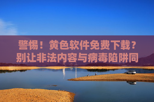 警惕!黄色软件免费下载?别让非法内容与病毒陷阱同时降临!