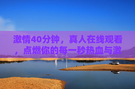 激情40分钟,真人在线观看,点燃你的每一秒热血与激情