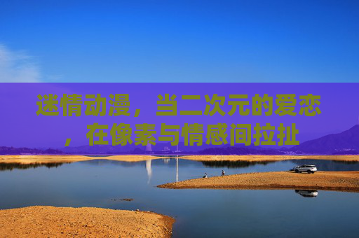 迷情动漫，当二次元的爱恋，在像素与情感间拉扯
