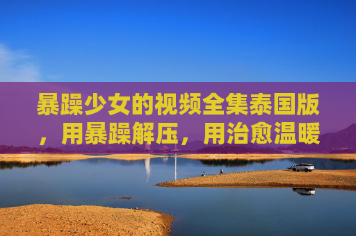 暴躁少女的视频全集泰国版，用暴躁解压，用治愈温暖生活