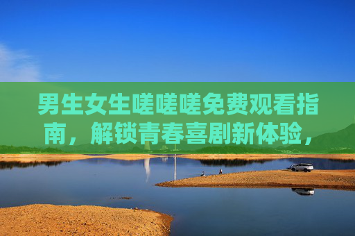 男生女生嗟嗟嗟免费观看指南，解锁青春喜剧新体验，欢乐不断！