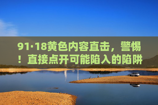 91·18黄色内容直击，警惕！直接点开可能陷入的陷阱与危害