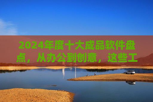 2024年度十大成品软件盘点，从办公到创意，这些工具如何重塑工作与生活效率