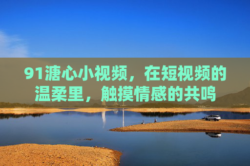 91溏心小视频，在短视频的温柔里，触摸情感的共鸣
