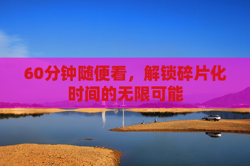 60分钟随便看，解锁碎片化时间的无限可能