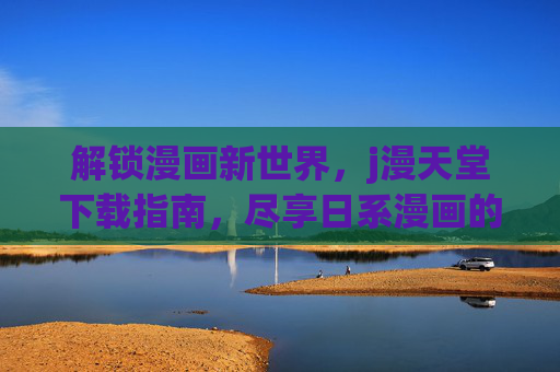 解锁漫画新世界，j漫天堂下载指南，尽享日系漫画的精彩与便捷