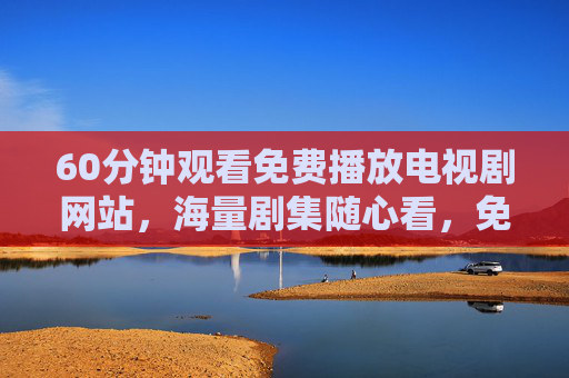60分钟观看免费播放电视剧网站,海量剧集随心看,免费追剧告别等待
