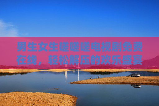 男生女生嗟嗟嗟电视剧免费在线，轻松解压的欢乐盛宴，随时随地开启追剧新体验