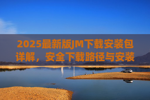 2025最新版JM下载安装包详解，安全下载路径与安装全流程指南