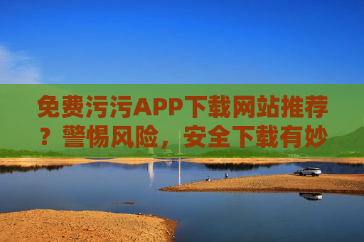 免费污污APP下载网站推荐?警惕风险,安全下载有妙招!