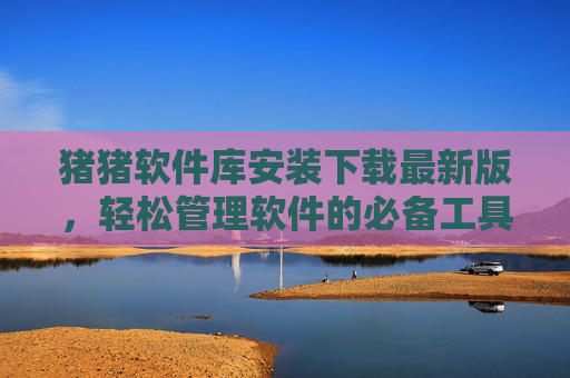 猪猪软件库安装下载最新版，轻松管理软件的必备工具
