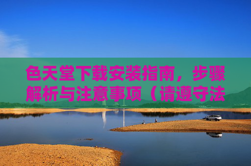 色天堂下载安装指南，步骤解析与注意事项（请遵守法律法规，合理使用）