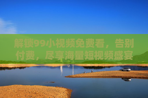 解锁99小视频免费看，告别付费，尽享海量短视频盛宴