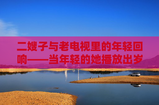 二嫂子与老电视里的年轻回响——当年轻的她播放出岁月的温暖