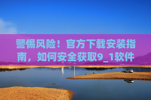 警惕风险！官方下载安装指南，如何安全获取9_1软件并规避潜在威胁